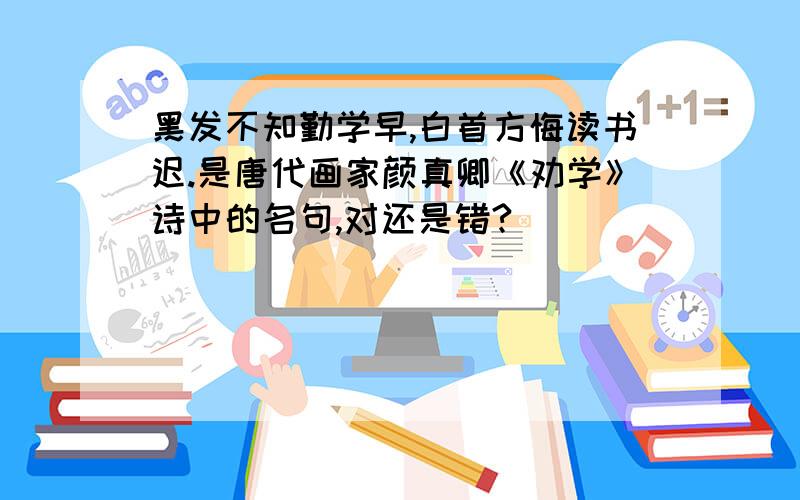 黑发不知勤学早,白首方悔读书迟.是唐代画家颜真卿《劝学》诗中的名句,对还是错?