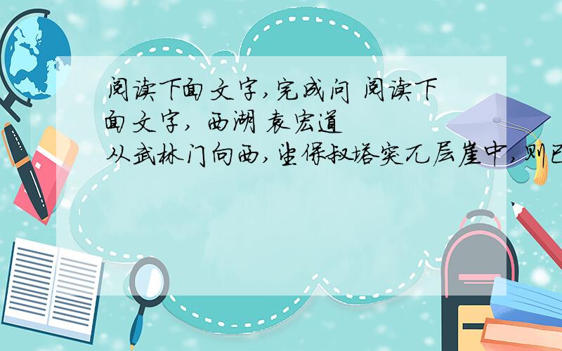 阅读下面文字,完成问 阅读下面文字, 西湖 袁宏道 　　从武林门向西,望保叔塔突兀层崖中,则已心飞湖上也.午刻入昭庆,茶