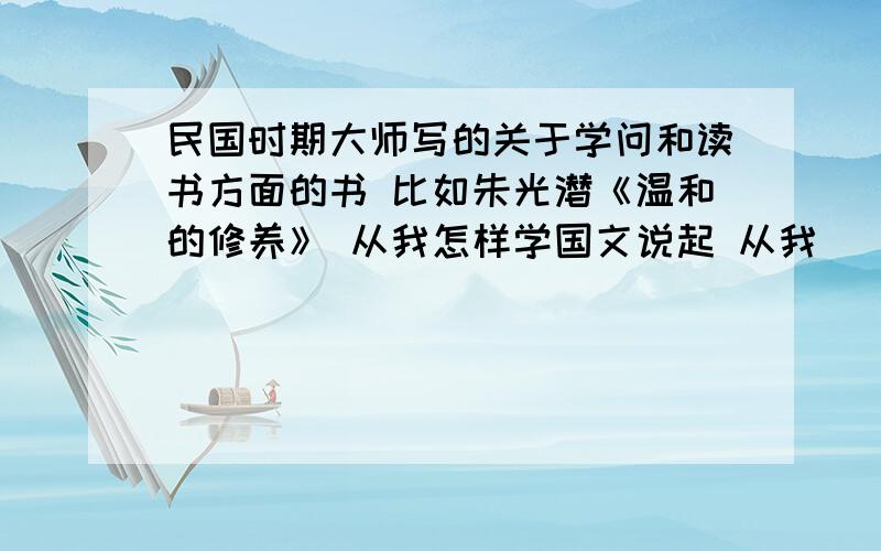 民国时期大师写的关于学问和读书方面的书 比如朱光潜《温和的修养》 从我怎样学国文说起 从我