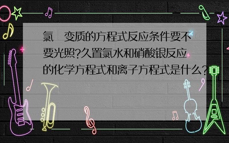 氯氺变质的方程式反应条件要不要光照?久置氯水和硝酸银反应的化学方程式和离子方程式是什么?