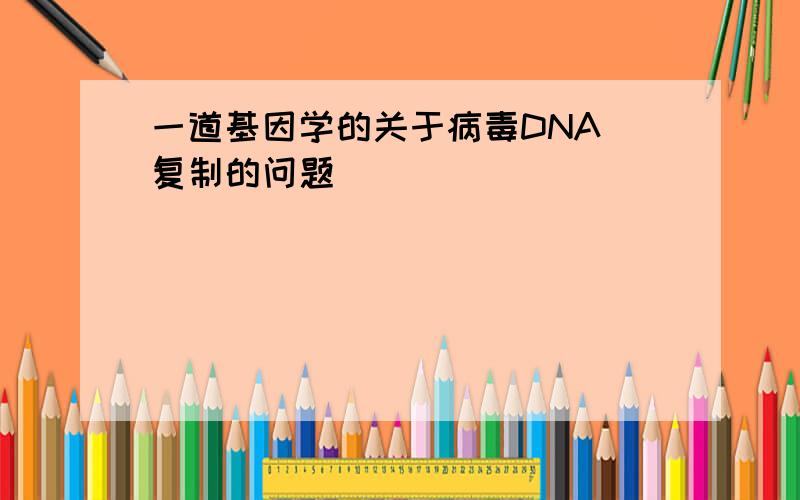 一道基因学的关于病毒DNA 复制的问题