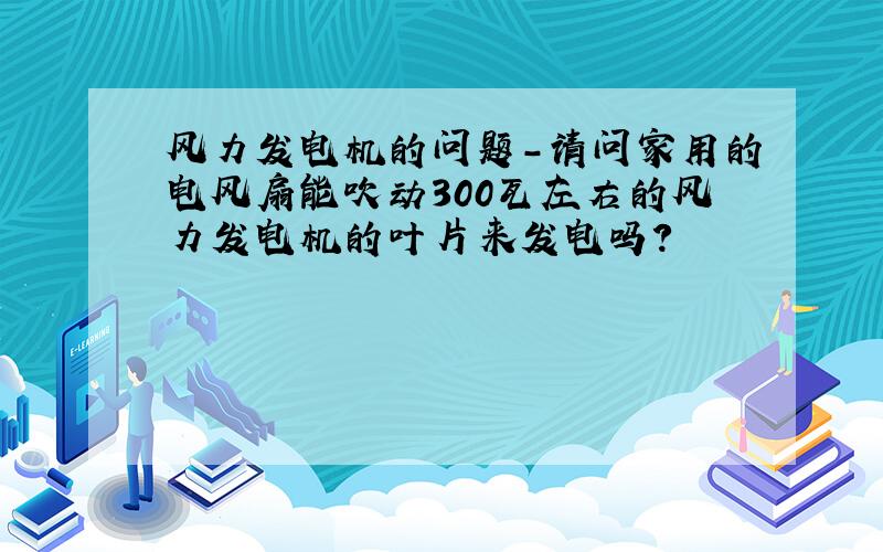 风力发电机的问题-请问家用的电风扇能吹动300瓦左右的风力发电机的叶片来发电吗?