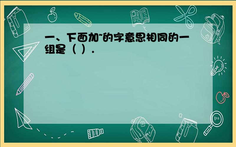 一、下面加~的字意思相同的一组是（ ）.