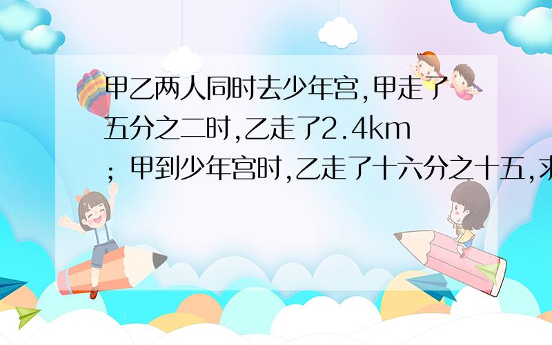 甲乙两人同时去少年宫,甲走了五分之二时,乙走了2.4km；甲到少年宫时,乙走了十六分之十五,求全程.