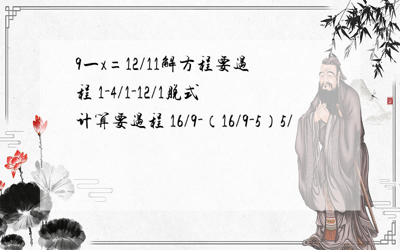 9一x=12/11解方程要过程 1-4/1-12/1脱式计算要过程 16/9-（16/9-5）5/