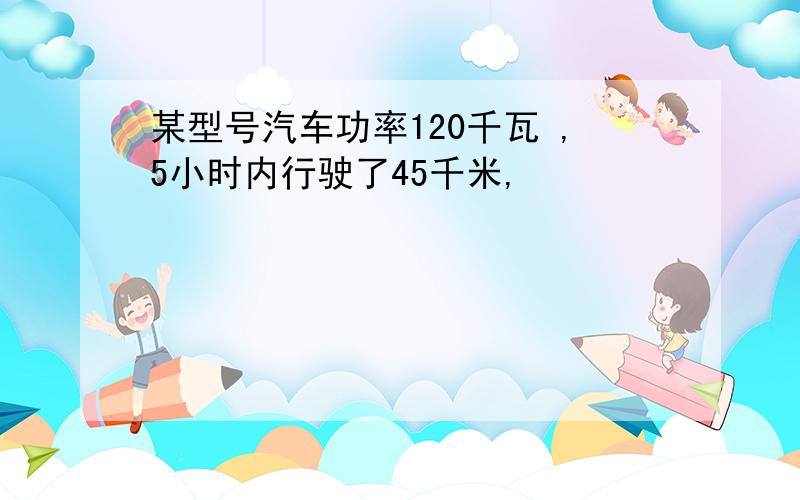 某型号汽车功率120千瓦 ,5小时内行驶了45千米,