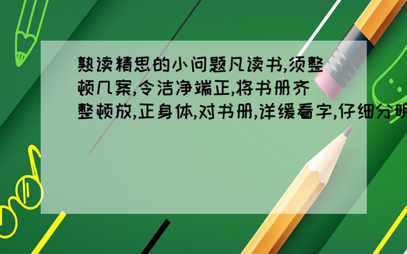 熟读精思的小问题凡读书,须整顿几案,令洁净端正,将书册齐整顿放,正身体,对书册,详缓看字,仔细分明读之.须要读得字字响亮