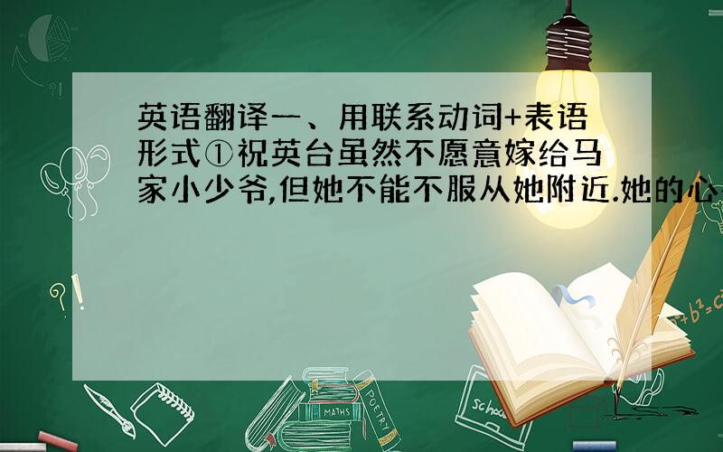 英语翻译一、用联系动词+表语形式①祝英台虽然不愿意嫁给马家小少爷,但她不能不服从她附近.她的心都碎了.、②树叶都变黄,变