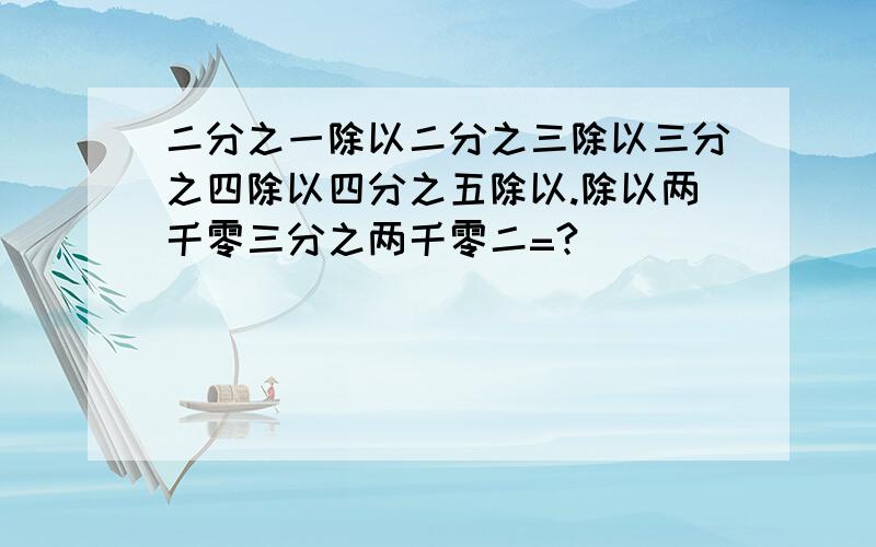 二分之一除以二分之三除以三分之四除以四分之五除以.除以两千零三分之两千零二=?