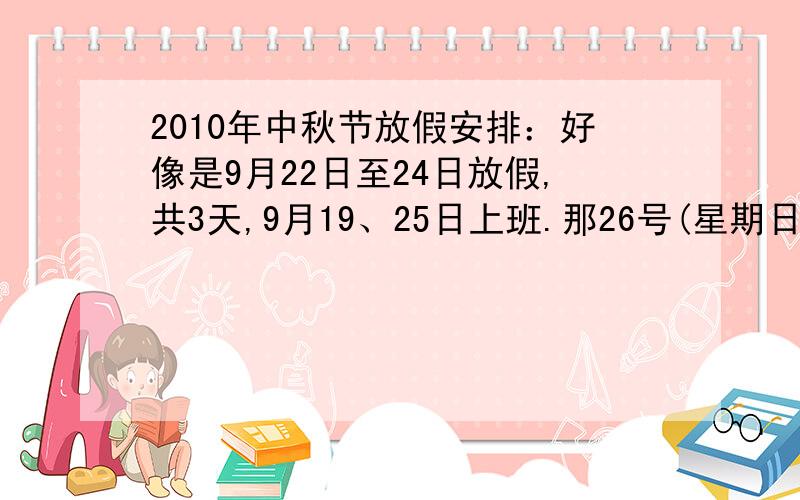 2010年中秋节放假安排：好像是9月22日至24日放假,共3天,9月19、25日上班.那26号(星期日）上班吗?