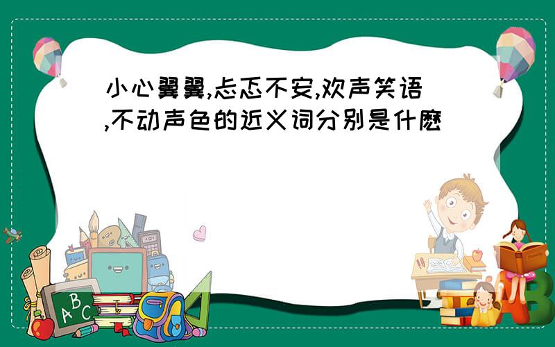 小心翼翼,忐忑不安,欢声笑语,不动声色的近义词分别是什麽