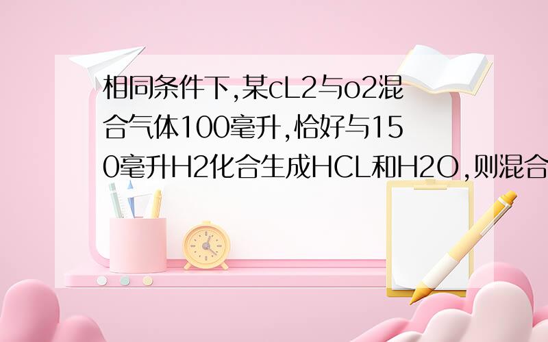 相同条件下,某cL2与o2混合气体100毫升,恰好与150毫升H2化合生成HCL和H2O,则混合气体中氯气和氧气的体积