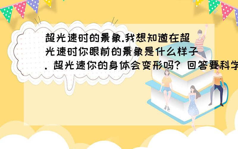 超光速时的景象.我想知道在超光速时你眼前的景象是什么样子. 超光速你的身体会变形吗? 回答要科学一点的啊~!