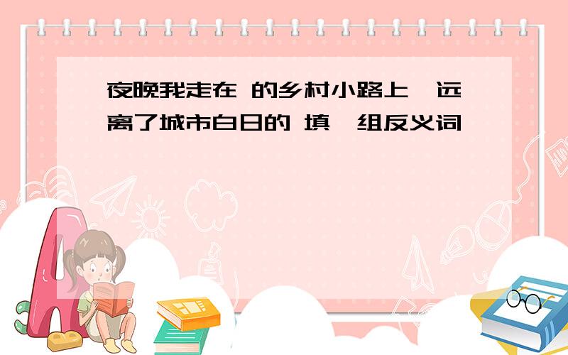 夜晚我走在 的乡村小路上,远离了城市白日的 填一组反义词