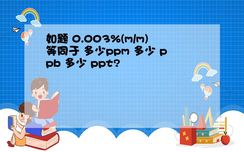 如题 0.003%(m/m)等同于 多少ppm 多少 ppb 多少 ppt?