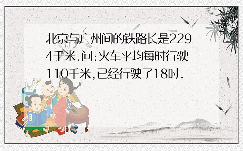 北京与广州间的铁路长是2294千米.问:火车平均每时行驶110千米,已经行驶了18时.