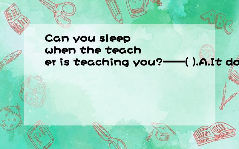 Can you sleep when the teacher is teaching you?——( ).A.It do