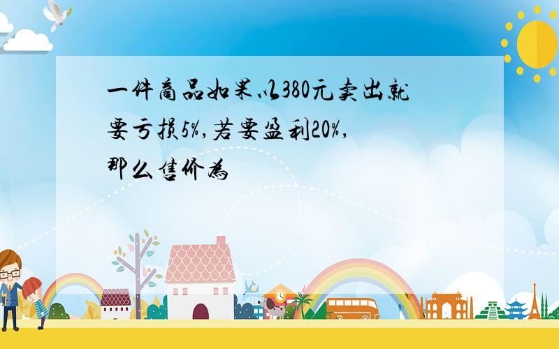 一件商品如果以380元卖出就要亏损5%,若要盈利20%,那么售价为