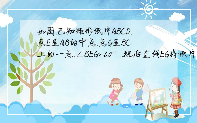 如图，已知矩形纸片ABCD，点E是AB的中点，点G是BC上的一点，∠BEG＞60°.现沿直线EG将纸片折叠，使点B落在纸