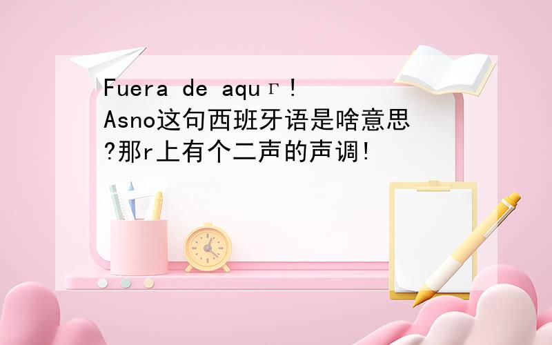 Fuera de aquг!Asno这句西班牙语是啥意思?那r上有个二声的声调!