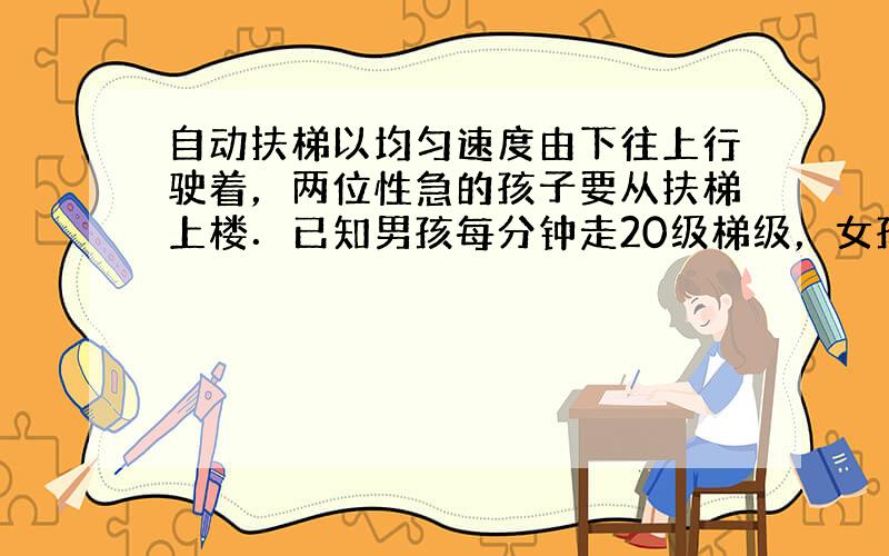 自动扶梯以均匀速度由下往上行驶着，两位性急的孩子要从扶梯上楼．已知男孩每分钟走20级梯级，女孩每分钟走15级梯级，结果男