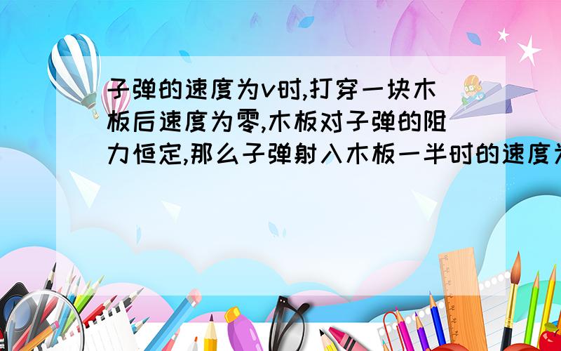 子弹的速度为v时,打穿一块木板后速度为零,木板对子弹的阻力恒定,那么子弹射入木板一半时的速度为多少