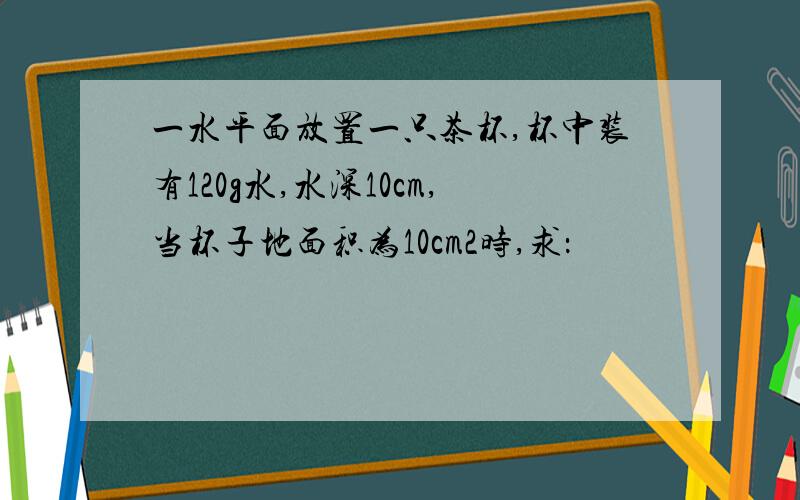 一水平面放置一只茶杯,杯中装有120g水,水深10cm,当杯子地面积为10cm2时,求：