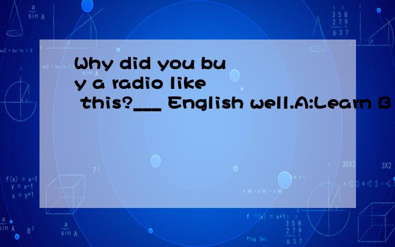 Why did you buy a radio like this?___ English well.A:Learn B