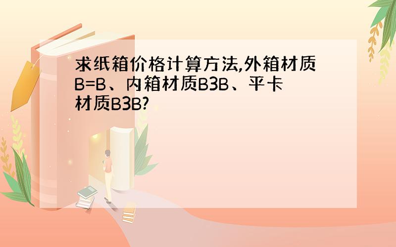 求纸箱价格计算方法,外箱材质B=B、内箱材质B3B、平卡材质B3B?