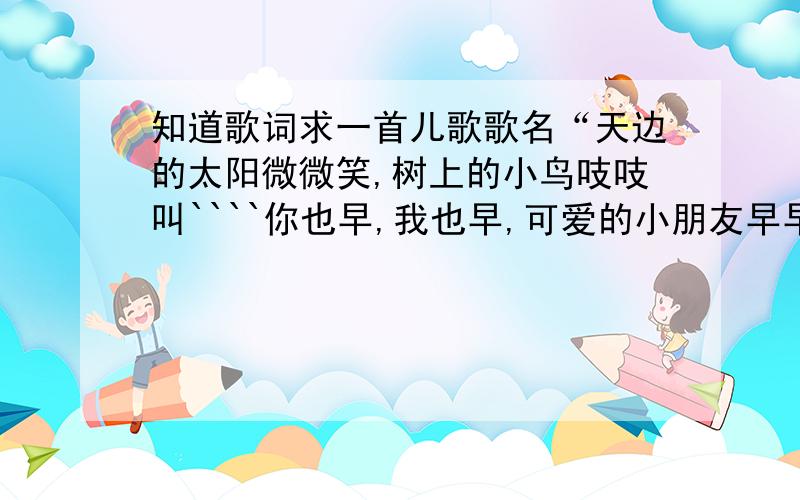 知道歌词求一首儿歌歌名“天边的太阳微微笑,树上的小鸟吱吱叫````你也早,我也早,可爱的小朋友早早早”