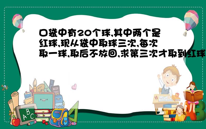 口袋中有20个球,其中两个是红球,现从袋中取球三次,每次取一球,取后不放回,求第三次才取到红球的概率