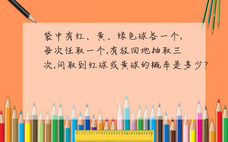 袋中有红、黄、绿色球各一个,每次任取一个,有放回地抽取三次,问取到红球或黄球的概率是多少?