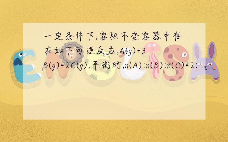 一定条件下,容积不变容器中存在如下可逆反应,A(g)+3B(g)=2C(g),平衡时,n(A):n(B):n(C)=2: