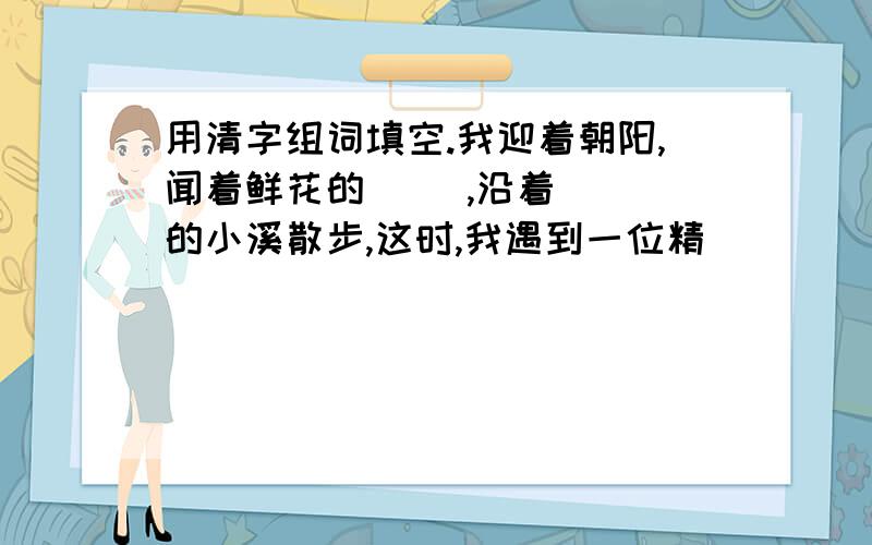 用清字组词填空.我迎着朝阳,闻着鲜花的( ),沿着( )的小溪散步,这时,我遇到一位精