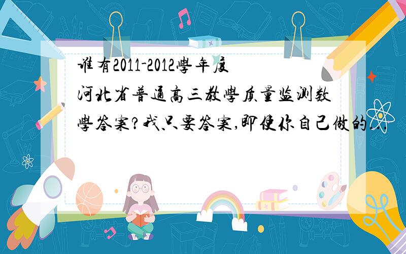 谁有2011-2012学年度河北省普通高三教学质量监测数学答案?我只要答案,即使你自己做的...