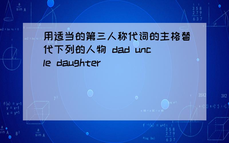 用适当的第三人称代词的主格替代下列的人物 dad uncle daughter