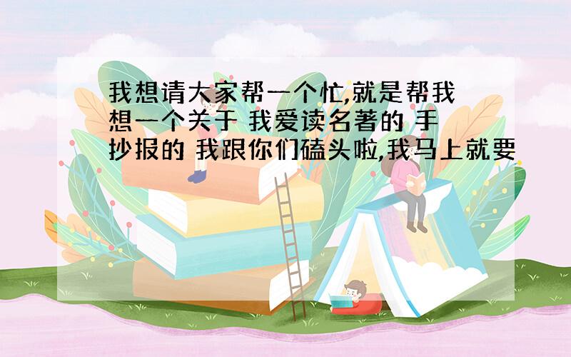 我想请大家帮一个忙,就是帮我想一个关于 我爱读名著的 手抄报的 我跟你们磕头啦,我马上就要