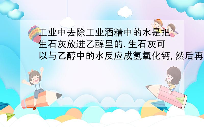 工业中去除工业酒精中的水是把生石灰放进乙醇里的.生石灰可以与乙醇中的水反应成氢氧化钙,然后再把乙醇蒸馏出来.