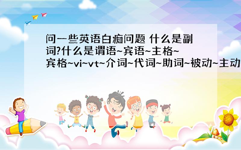 问一些英语白痴问题 什么是副词?什么是谓语~宾语~主格~宾格~vi~vt~介词~代词~助词~被动~主动?