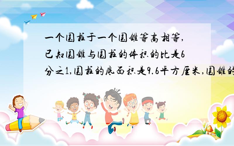 一个圆柱于一个圆锥等高相等,已知圆锥与圆柱的体积的比是6分之1,圆柱的底面积是9.6平方厘米,圆锥的底面积是多少立方厘米