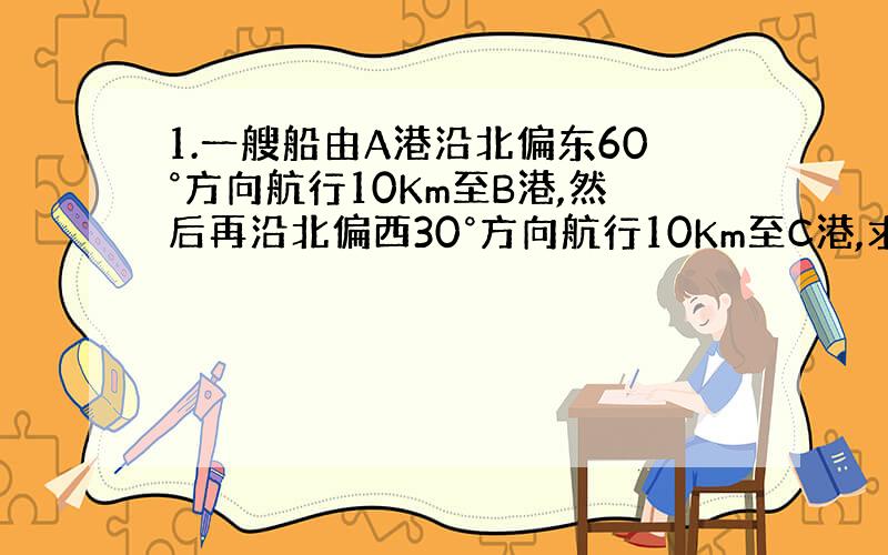 1.一艘船由A港沿北偏东60°方向航行10Km至B港,然后再沿北偏西30°方向航行10Km至C港,求AC两港之间的距离.