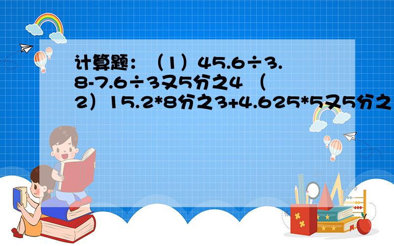 计算题：（1）45.6÷3.8-7.6÷3又5分之4 （2）15.2*8分之3+4.625*5又5分之1-15.6