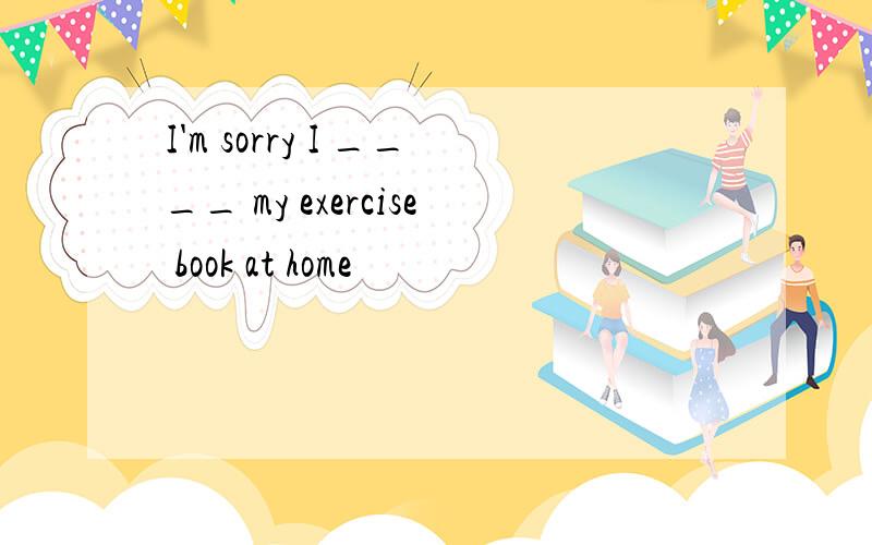 I'm sorry I ____ my exercise book at home