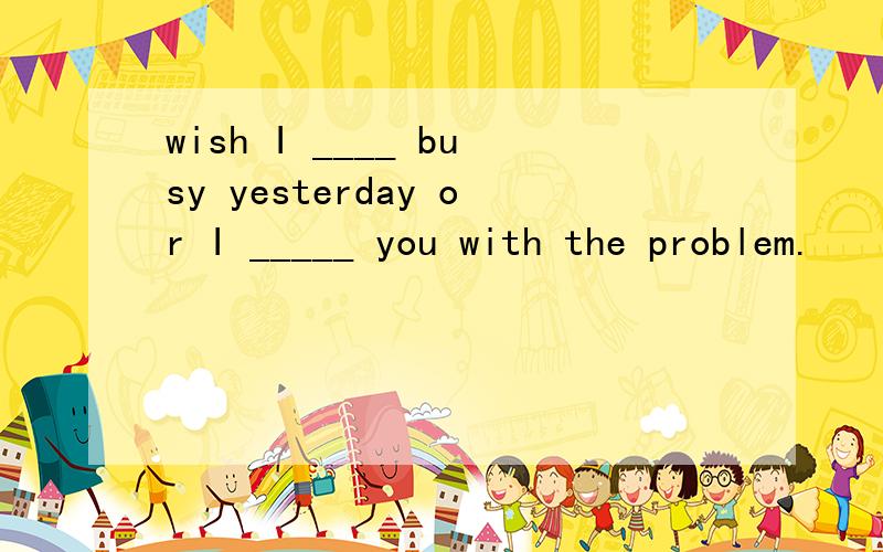 wish I ____ busy yesterday or I _____ you with the problem.