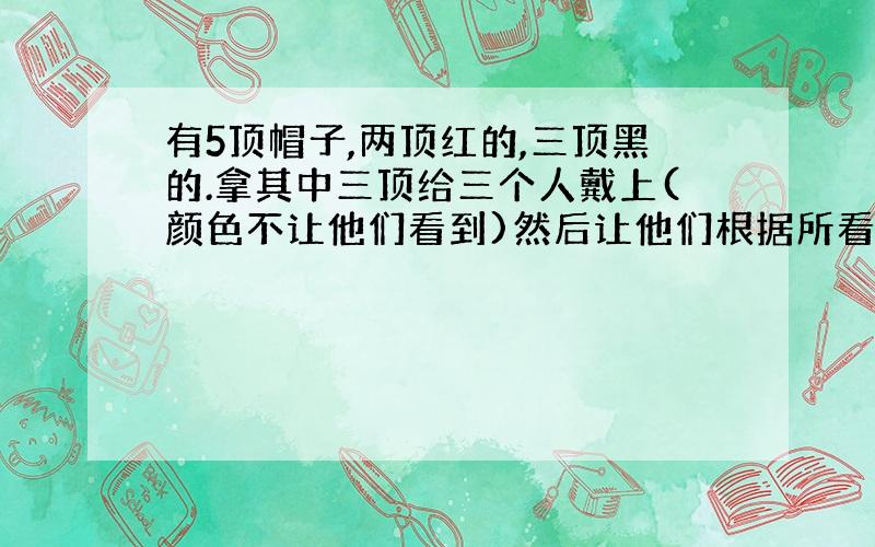 有5顶帽子,两顶红的,三顶黑的.拿其中三顶给三个人戴上(颜色不让他们看到)然后让他们根据所看到的另外两个人头上帽子的颜色