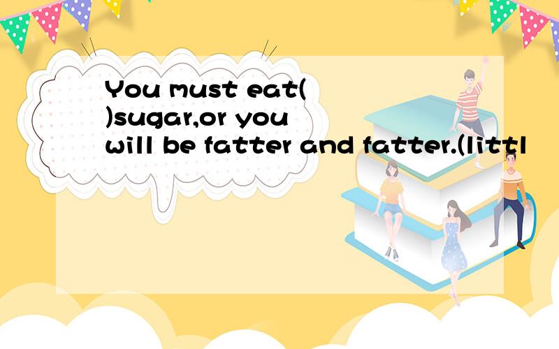 You must eat( )sugar,or you will be fatter and fatter.(littl