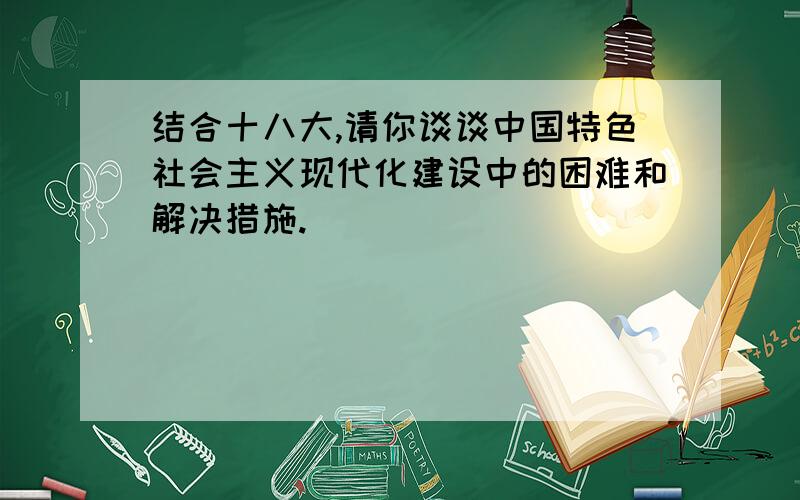 结合十八大,请你谈谈中国特色社会主义现代化建设中的困难和解决措施.