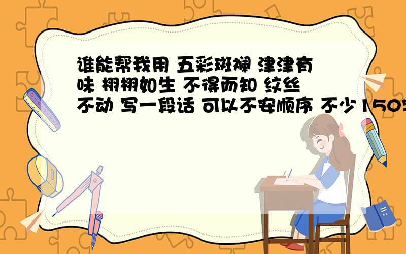 谁能帮我用 五彩斑斓 津津有味 栩栩如生 不得而知 纹丝不动 写一段话 可以不安顺序 不少150字