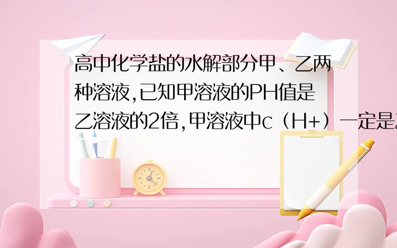 高中化学盐的水解部分甲、乙两种溶液,已知甲溶液的PH值是乙溶液的2倍,甲溶液中c（H+）一定是乙溶液中c（H+）的（ ）