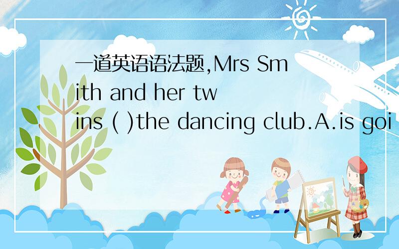 一道英语语法题,Mrs Smith and her twins ( )the dancing club.A.is goi